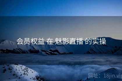 会员权益 在 魅影直播 的实操