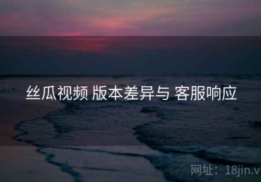 丝瓜视频 版本差异与 客服响应