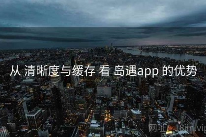从 清晰度与缓存 看 岛遇app 的优势
