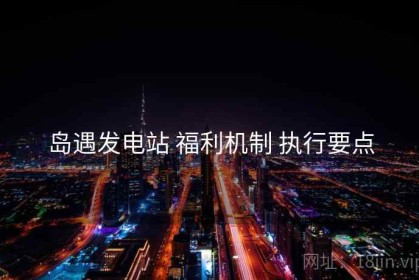 岛遇发电站 福利机制 执行要点