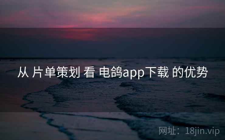 从 片单策划 看 电鸽app下载 的优势