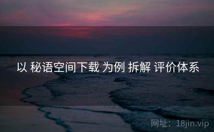 以 秘语空间下载 为例 拆解 评价体系