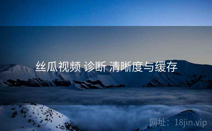 丝瓜视频 诊断 清晰度与缓存