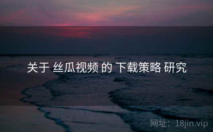关于 丝瓜视频 的 下载策略 研究