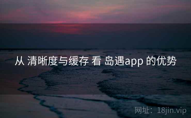 从 清晰度与缓存 看 岛遇app 的优势