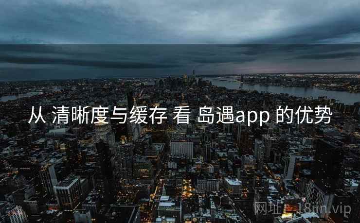 从 清晰度与缓存 看 岛遇app 的优势